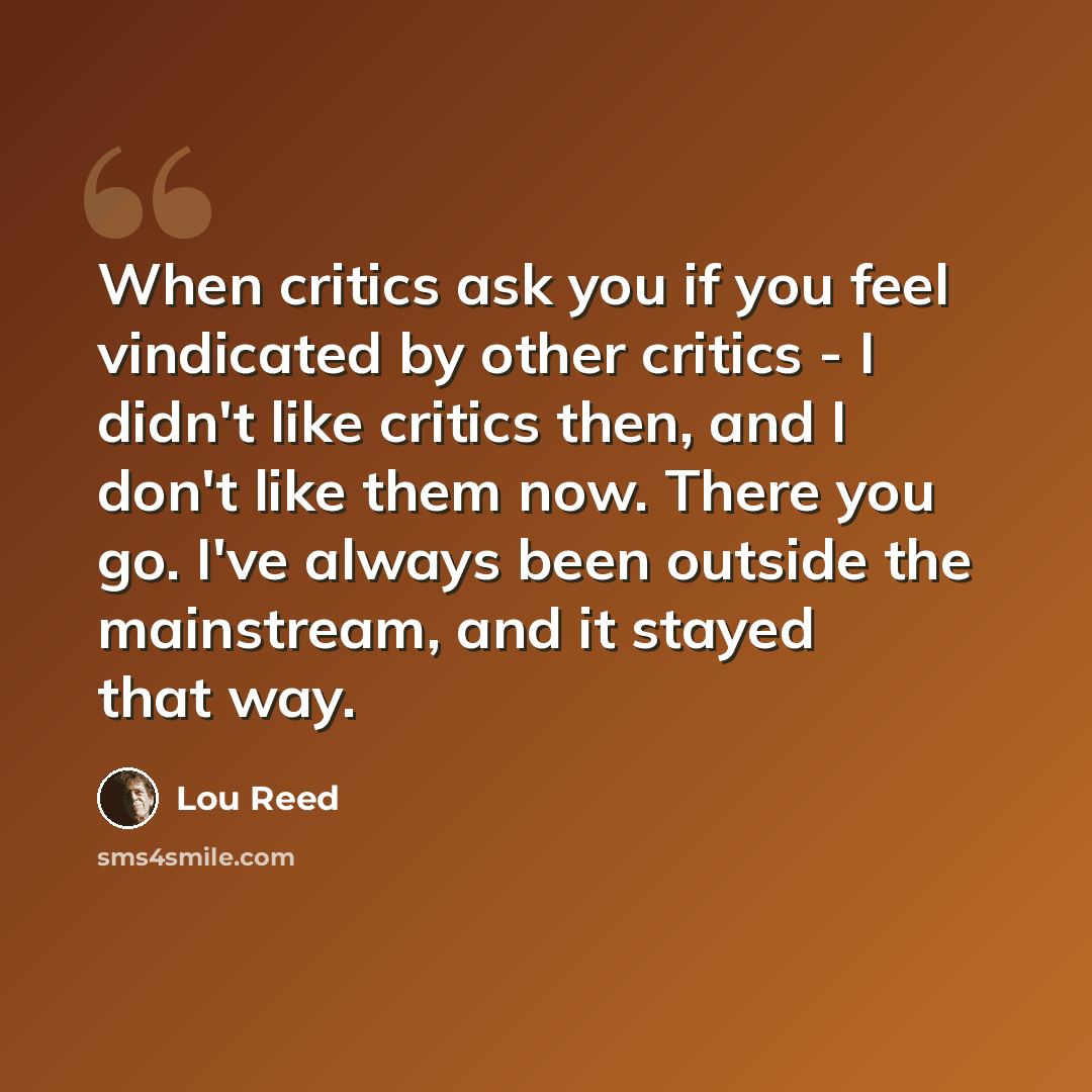“When critics ask you if you feel vindicated by other critics - I didn't like critics then, and I don't like them now. There you go. I've always been outside the mainstream, and it stayed that way.” quote by Lou Reed