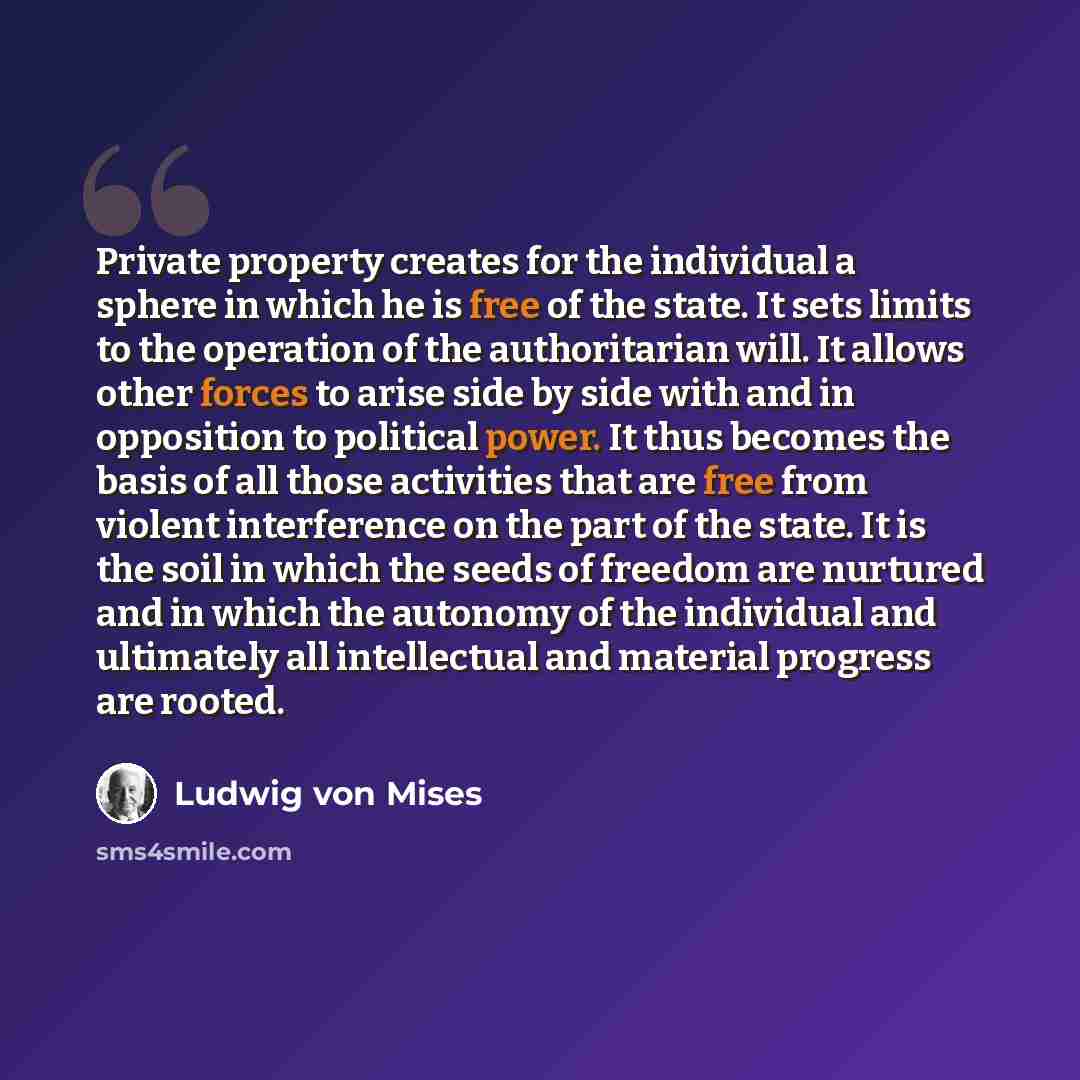 “Private property creates for the individual a sphere in which he is free of the state. It sets limits to the operation of the authoritarian will. It allows other forces to arise side by side with and in opposition to political power. It thus becomes the basis of all those activities that are free…” quote by Ludwig von Mises