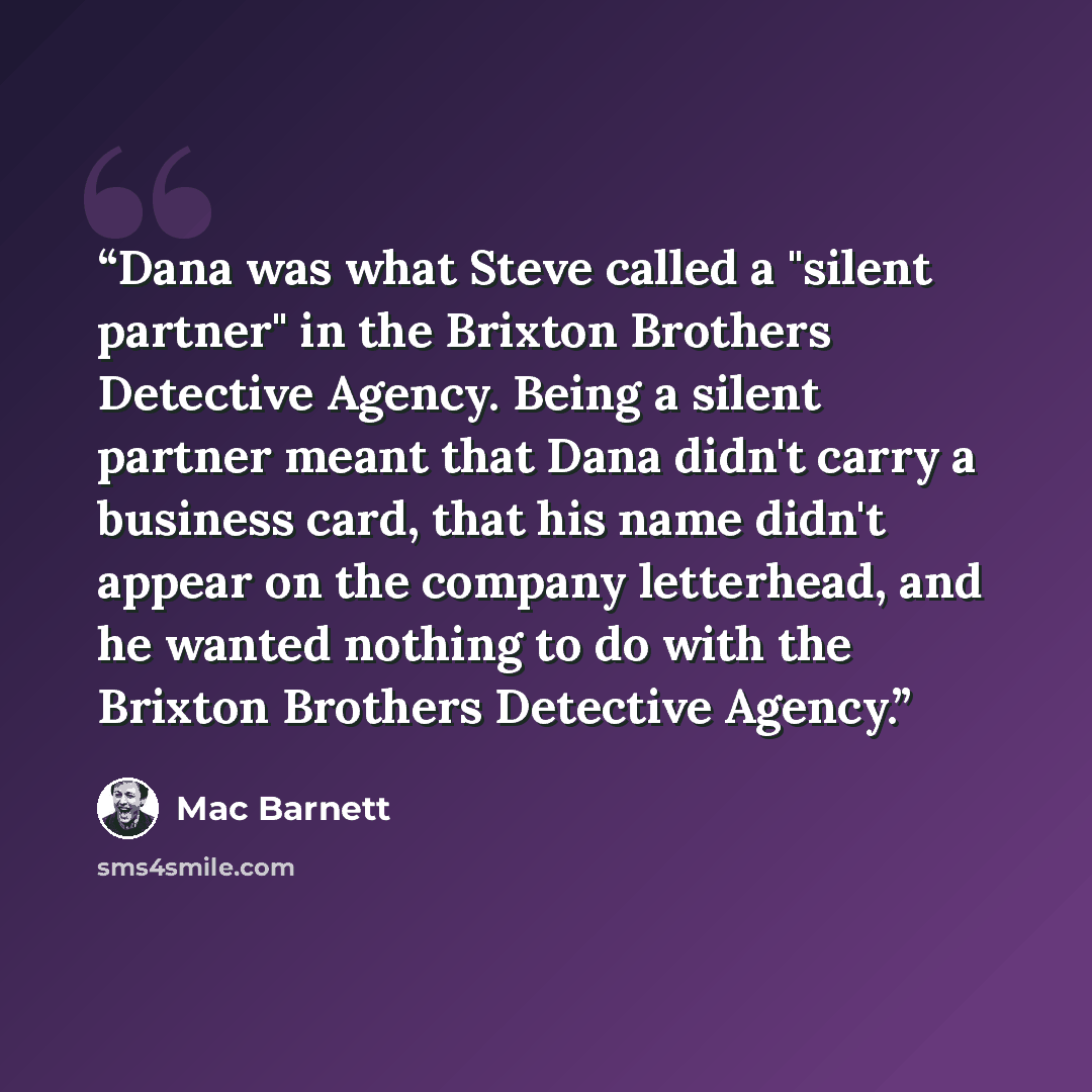 “Dana was what Steve called a "silent partner" in the Brixton Brothers Detective Agency. Being a silent partner meant that Dana didn't carry a business card, that his name didn't appear on the company letterhead, and he wanted nothing to do with the Brixton Brothers Detective Agency.” quote by Mac Barnett