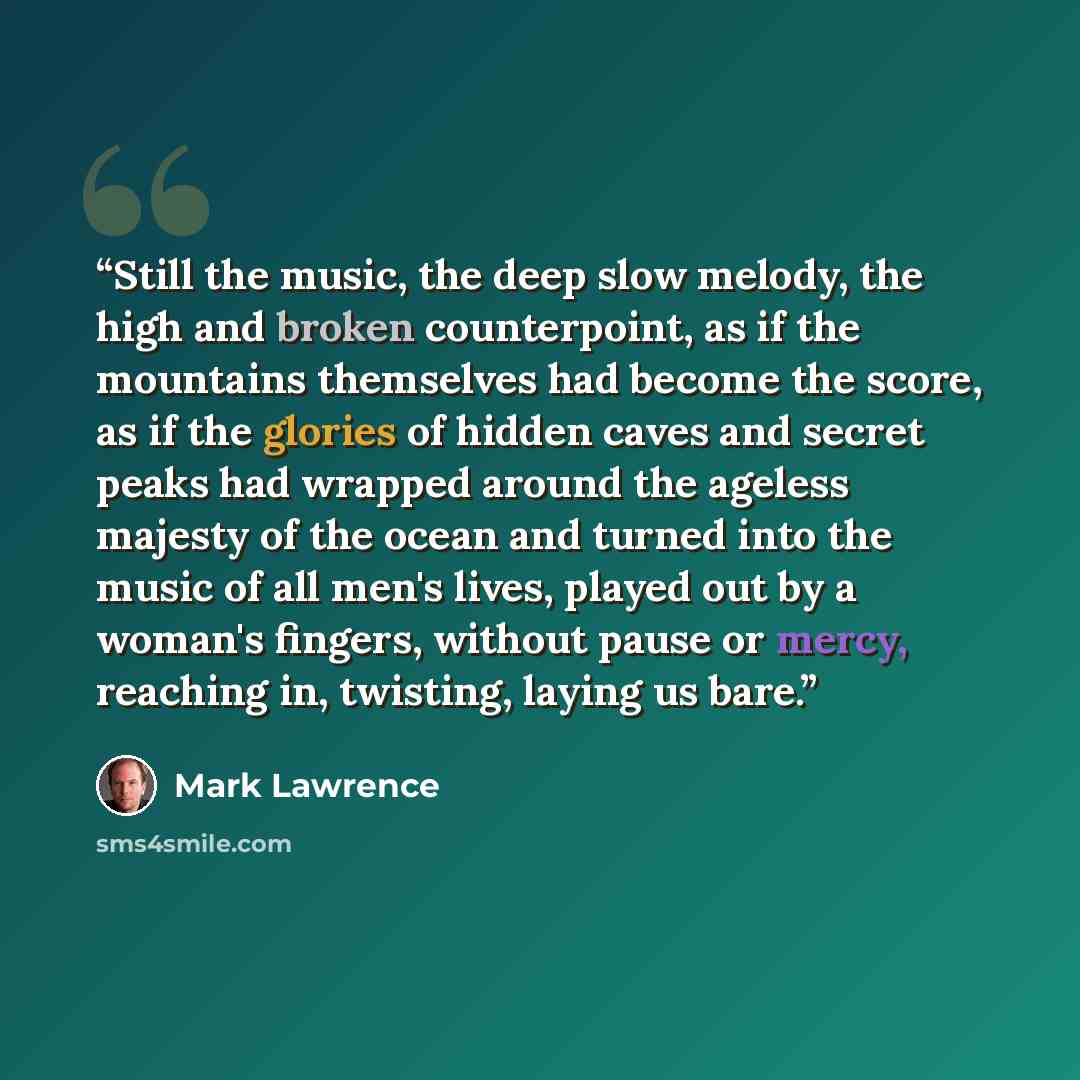 “Still the music, the deep slow melody, the high and broken counterpoint, as if the mountains themselves had become the score, as if the glories of hidden caves and secret peaks had wrapped around the ageless majesty of the ocean and turned into the music of all men's lives, played out by a woman's…” quote by Mark Lawrence