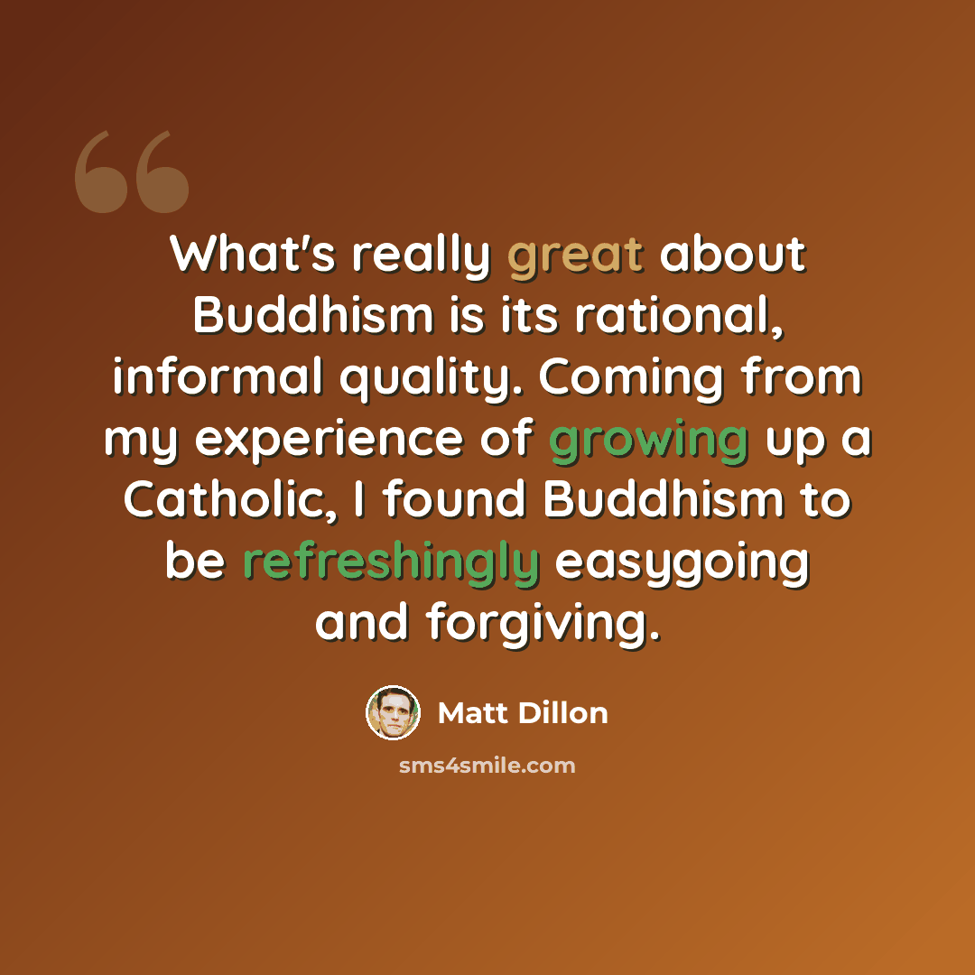 “What's really great about Buddhism is its rational, informal quality. Coming from my experience of growing up a Catholic, I found Buddhism to be refreshingly easygoing and forgiving.” quote by Matt Dillon