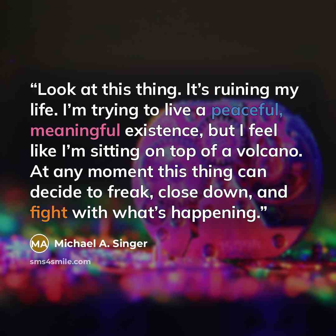 “Look at this thing. It’s ruining my life. I’m trying to live a peaceful, meaningful existence, but I feel like I’m sitting on top of a volcano. At any moment this thing can decide to freak, close down, and fight with what’s happening.” quote by Michael A. Singer