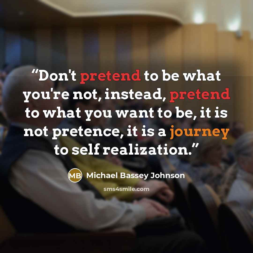 “Don't pretend to be what you're not, instead, pretend to what you want to be, it is not pretence, it is a journey to self realization.” quote by Michael Bassey Johnson