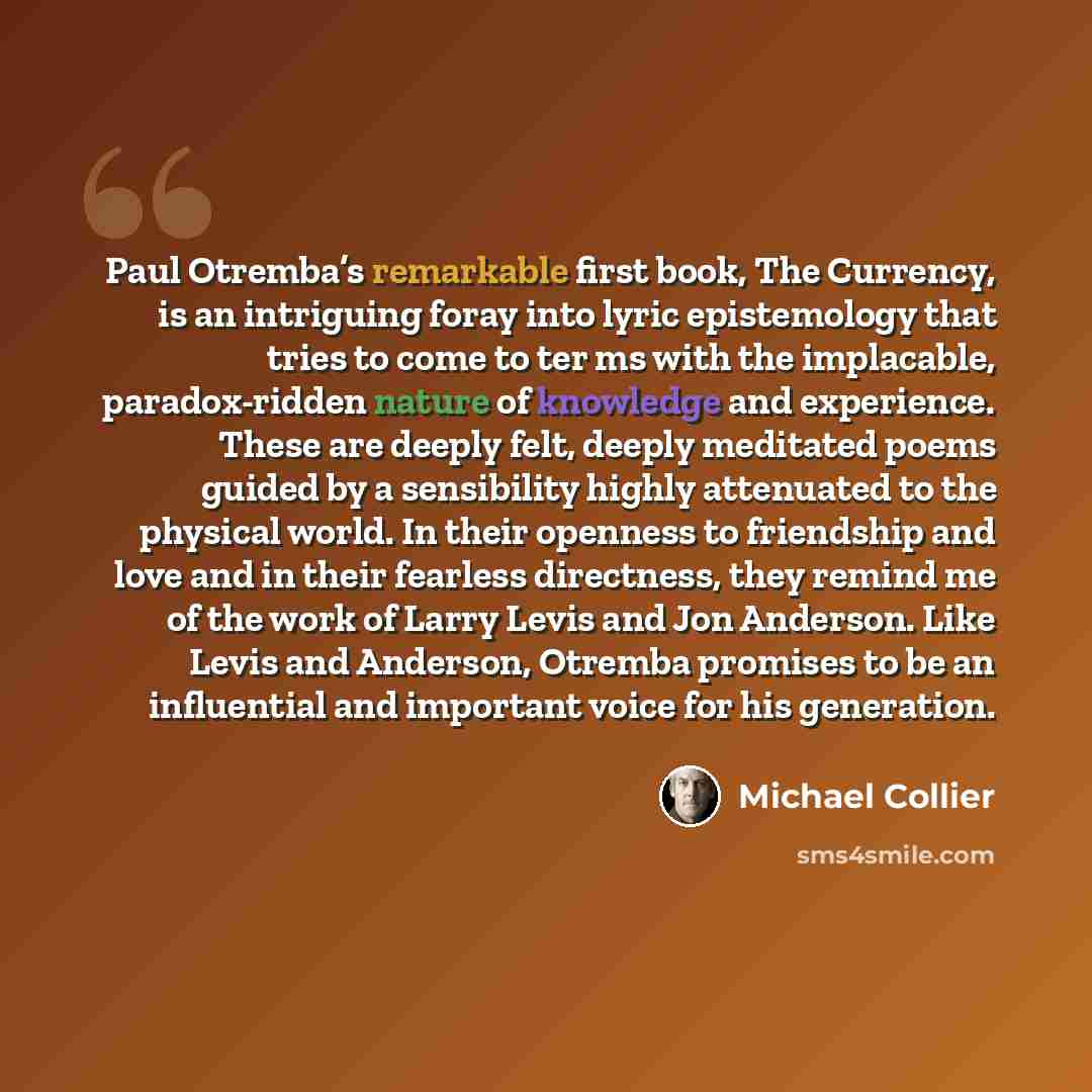 “Paul Otremba’s remarkable first book, The Currency, is an intriguing foray into lyric epistemology that tries to come to ter ms with the implacable, paradox-ridden nature of knowledge and experience. These are deeply felt, deeply meditated poems guided by a sensibility highly attenuated to the…” quote by Michael Collier