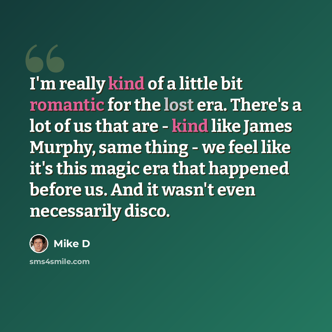 “I'm really kind of a little bit romantic for the lost era. There's a lot of us that are - kind like James Murphy, same thing - we feel like it's this magic era that happened before us. And it wasn't even necessarily disco.” quote by Mike D