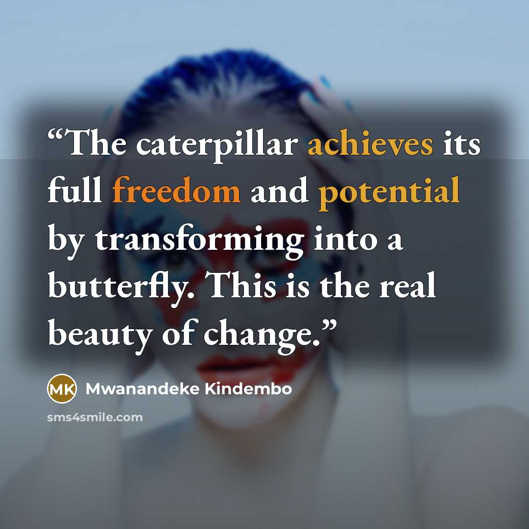 “The caterpillar achieves its full freedom and potential by transforming into a butterfly. This is the real beauty of change.” quote by Mwanandeke Kindembo