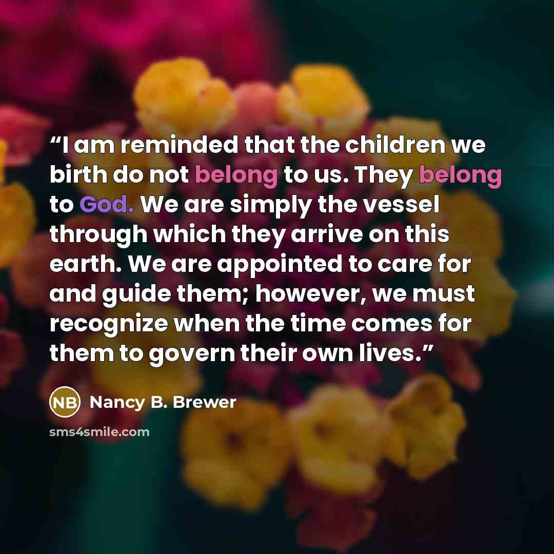 “I am reminded that the children we birth do not belong to us. They belong to God. We are simply the vessel through which they arrive on this earth. We are appointed to care for and guide them; however, we must recognize when the time comes for them to govern their own lives.” quote by Nancy B. Brewer