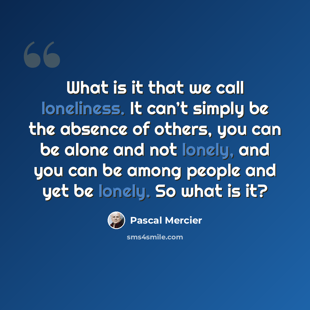 “What is it that we call loneliness. It can’t simply be the absence of others, you can be alone and not lonely, and you can be among people and yet be lonely. So what is it?” quote by Pascal Mercier