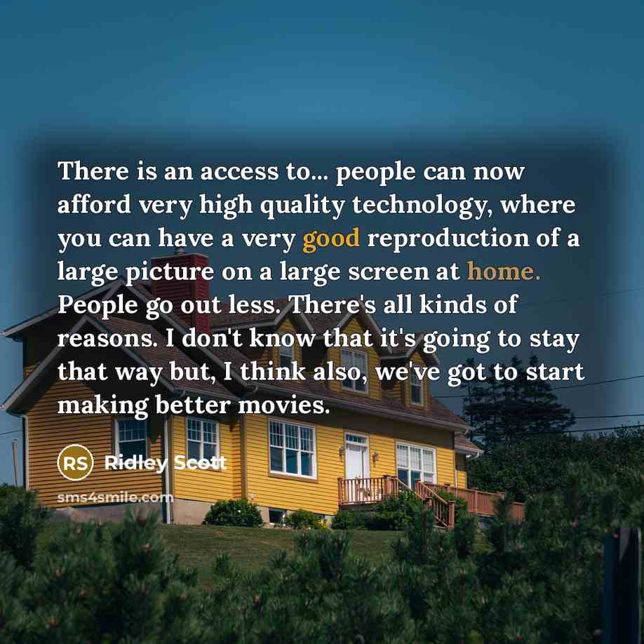 “There is an access to... people can now afford very high quality technology, where you can have a very good reproduction of a large picture on a large screen at home. People go out less. There's all kinds of reasons. I don't know that it's going to stay that way but, I think also, we've got to…” quote by Ridley Scott
