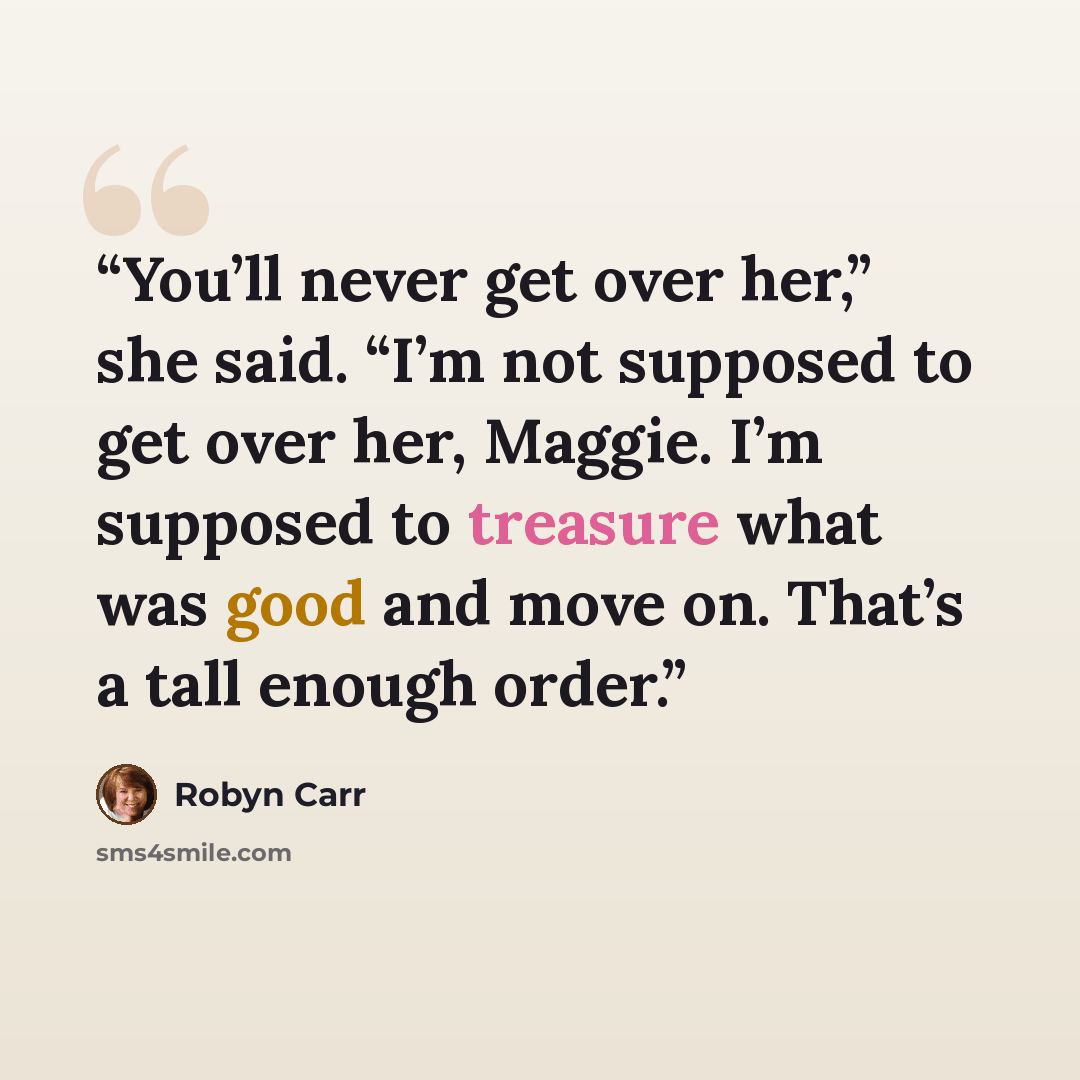 “You’ll never get over her,” she said. “I’m not supposed to get over her, Maggie. I’m supposed to treasure what was good and move on. That’s a tall enough order.” quote by Robyn Carr