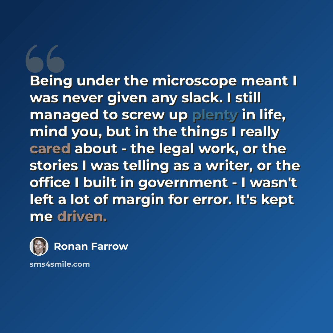 “Being under the microscope meant I was never given any slack. I still managed to screw up plenty in life, mind you, but in the things I really cared about - the legal work, or the stories I was telling as a writer, or the office I built in government - I wasn't left a lot of margin for error. It's…” quote by Ronan Farrow