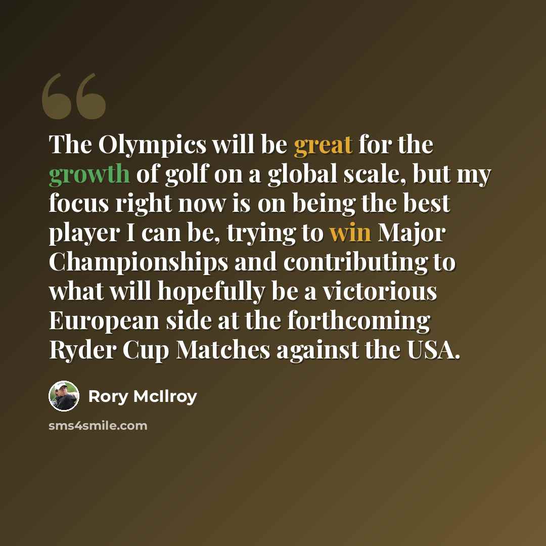 “The Olympics will be great for the growth of golf on a global scale, but my focus right now is on being the best player I can be, trying to win Major Championships and contributing to what will hopefully be a victorious European side at the forthcoming Ryder Cup Matches against the USA.” quote by Rory McIlroy