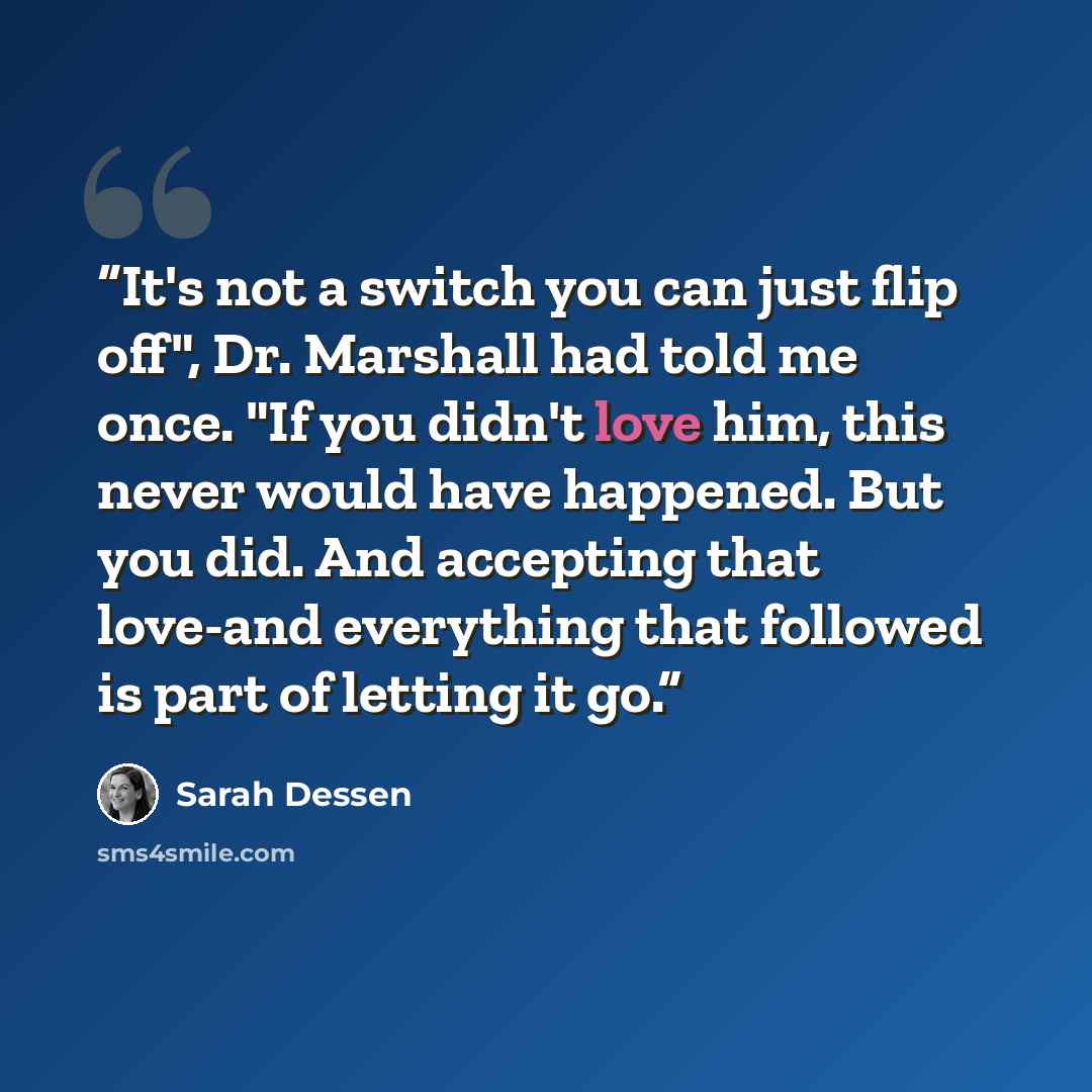 “It's not a switch you can just flip off", Dr. Marshall had told me once. "If you didn't love him, this never would have happened. But you did. And accepting that love-and everything that followed is part of letting it go.” quote by Sarah Dessen