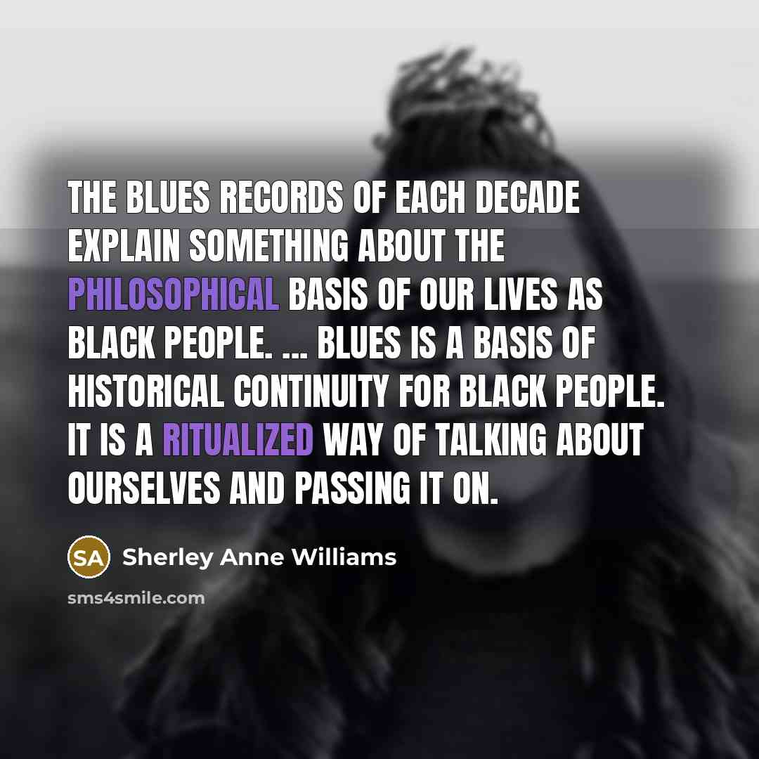 “The blues records of each decade explain something about the philosophical basis of our lives as black people. ... Blues is a basis of historical continuity for black people. It is a ritualized way of talking about ourselves and passing it on.” quote by Sherley Anne Williams