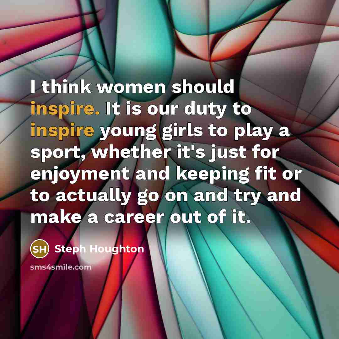 “I think women should inspire. It is our duty to inspire young girls to play a sport, whether it's just for enjoyment and keeping fit or to actually go on and try and make a career out of it.” quote by Steph Houghton