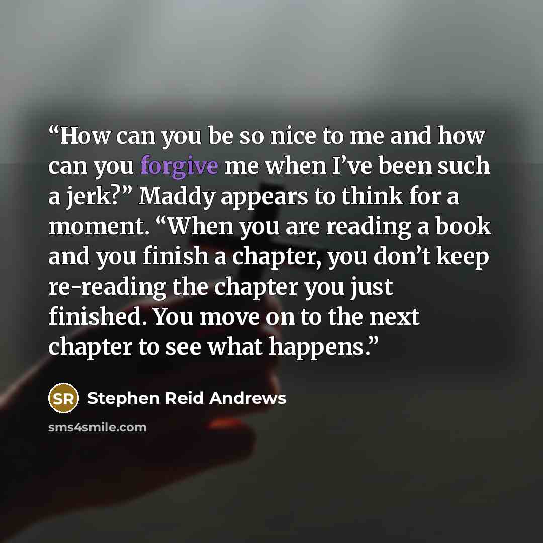 “How can you be so nice to me and how can you forgive me when I’ve been such a jerk?” Maddy appears to think for a moment. “When you are reading a book and you finish a chapter, you don’t keep re-reading the chapter you just finished. You move on to the next chapter to see what happens.” quote by Stephen Reid Andrews