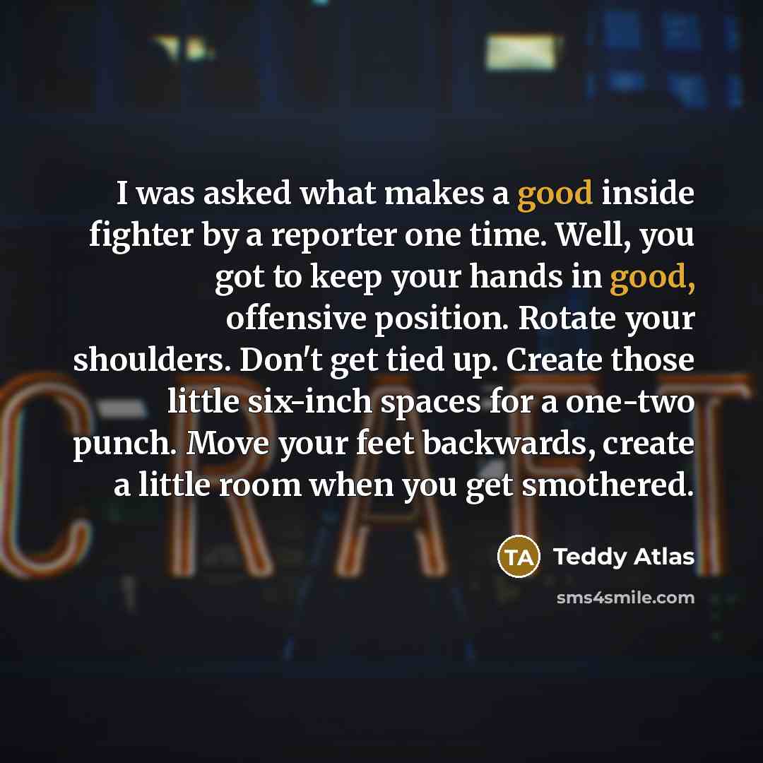 “I was asked what makes a good inside fighter by a reporter one time. Well, you got to keep your hands in good, offensive position. Rotate your shoulders. Don't get tied up. Create those little six-inch spaces for a one-two punch. Move your feet backwards, create a little room when you get smothered.” quote by Teddy Atlas
