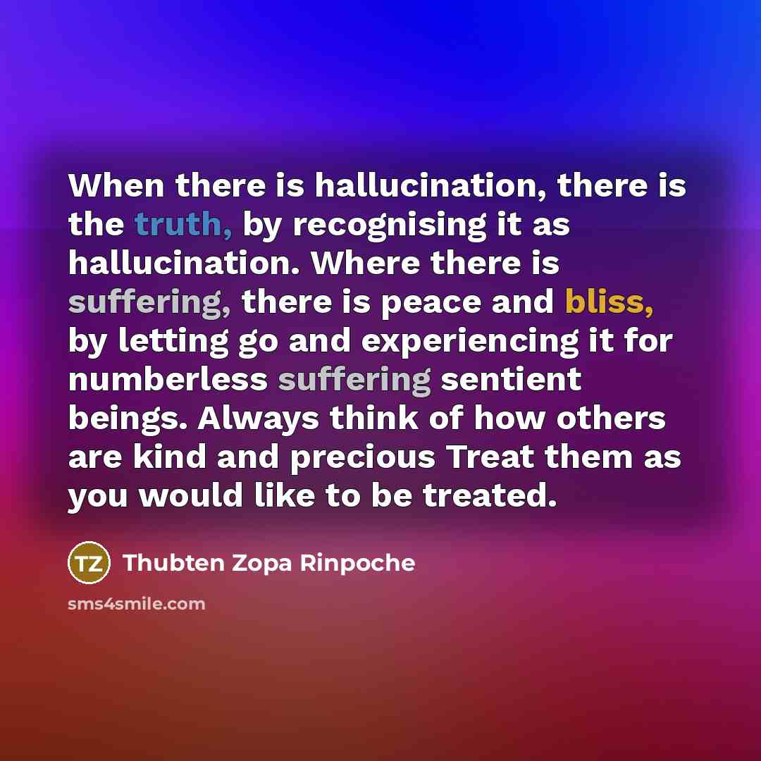 “When there is hallucination, there is the truth, by recognising it as hallucination. Where there is suffering, there is peace and bliss, by letting go and experiencing it for numberless suffering sentient beings. Always think of how others are kind and precious Treat them as you would like to be…” quote by Thubten Zopa Rinpoche