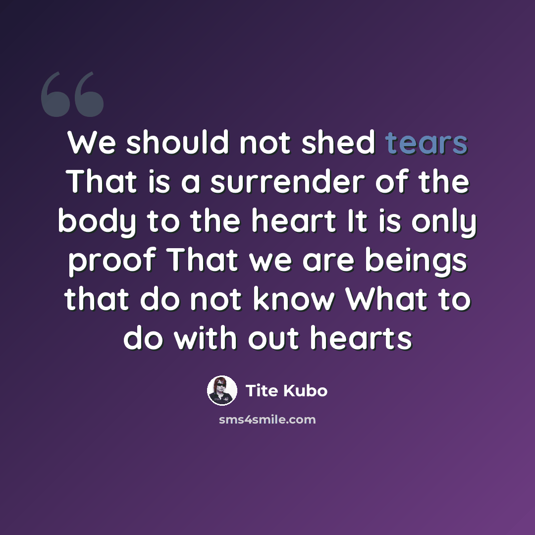 “We should not shed tears That is a surrender of the body to the heart It is only proof That we are beings that do not know What to do with out hearts” quote by Tite Kubo