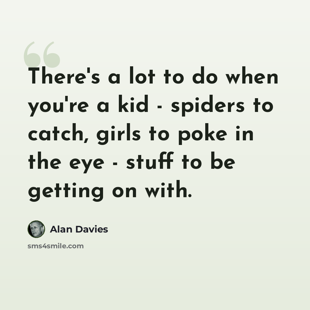 “There's a lot to do when you're a kid - spiders to catch, girls to poke in the eye - stuff to be getting on with.” quote by Alan Davies