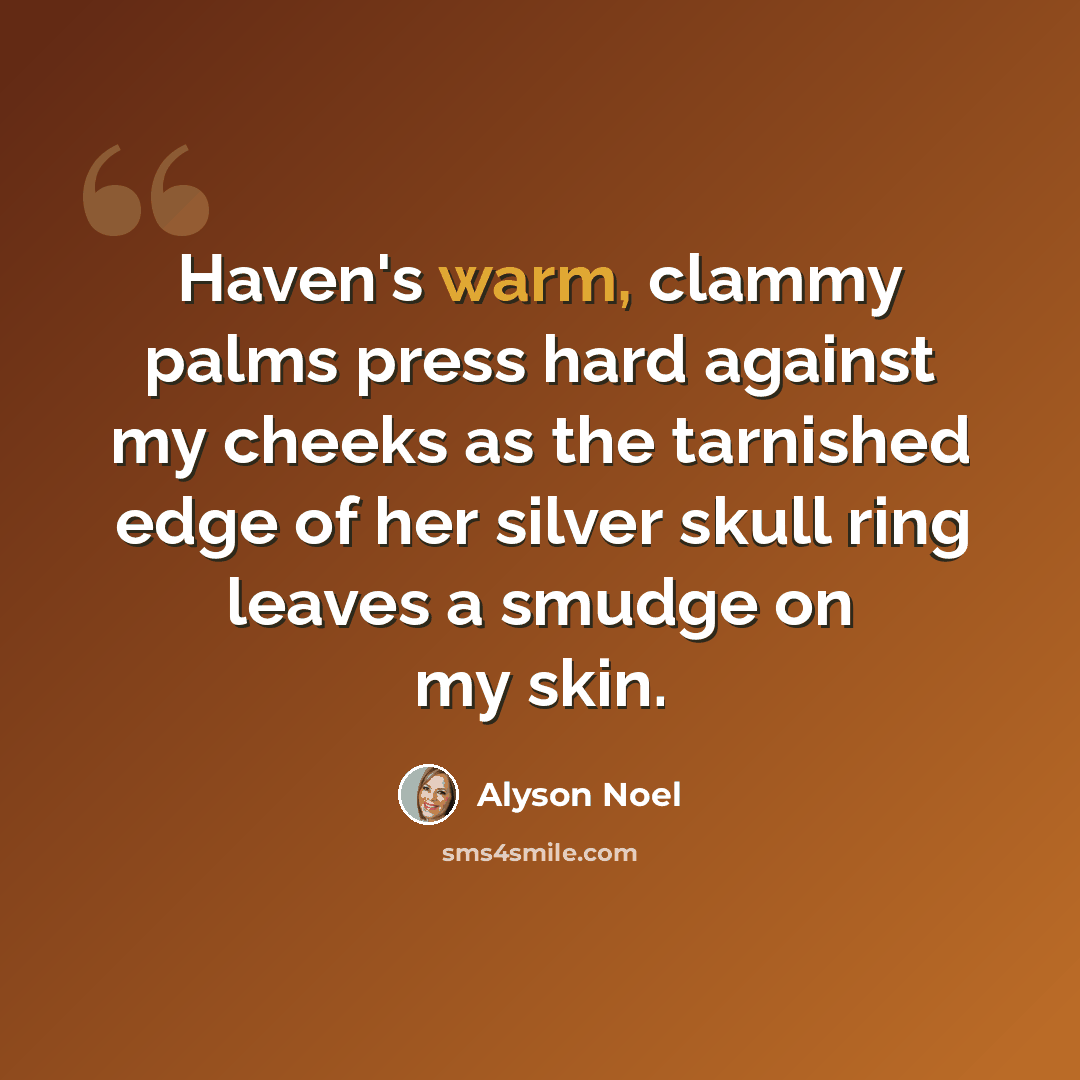 “Haven's warm, clammy palms press hard against my cheeks as the tarnished edge of her silver skull ring leaves a smudge on my skin.” quote by Alyson Noel