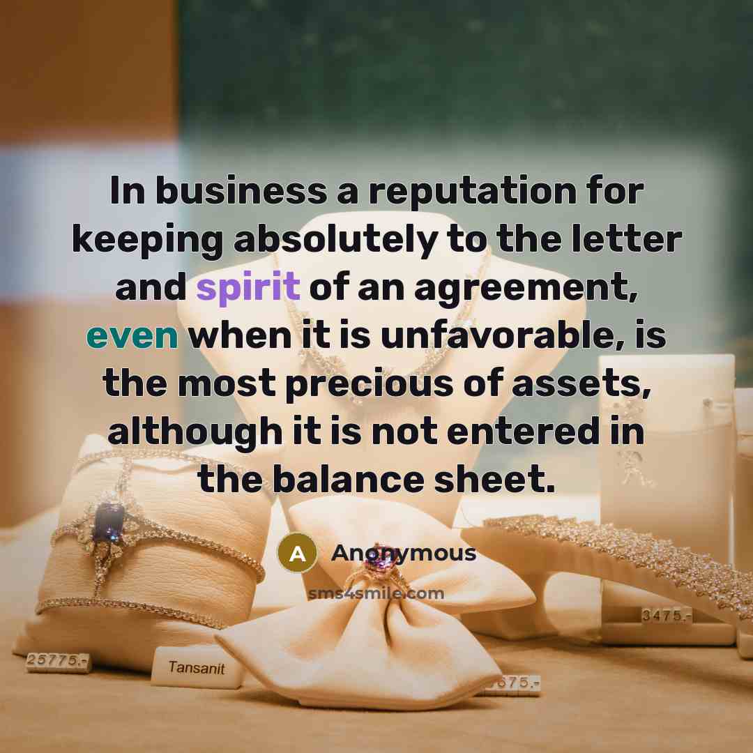 “In business a reputation for keeping absolutely to the letter and spirit of an agreement, even when it is unfavorable, is the most precious of assets, although it is not entered in the balance sheet.” quote by Anonymous