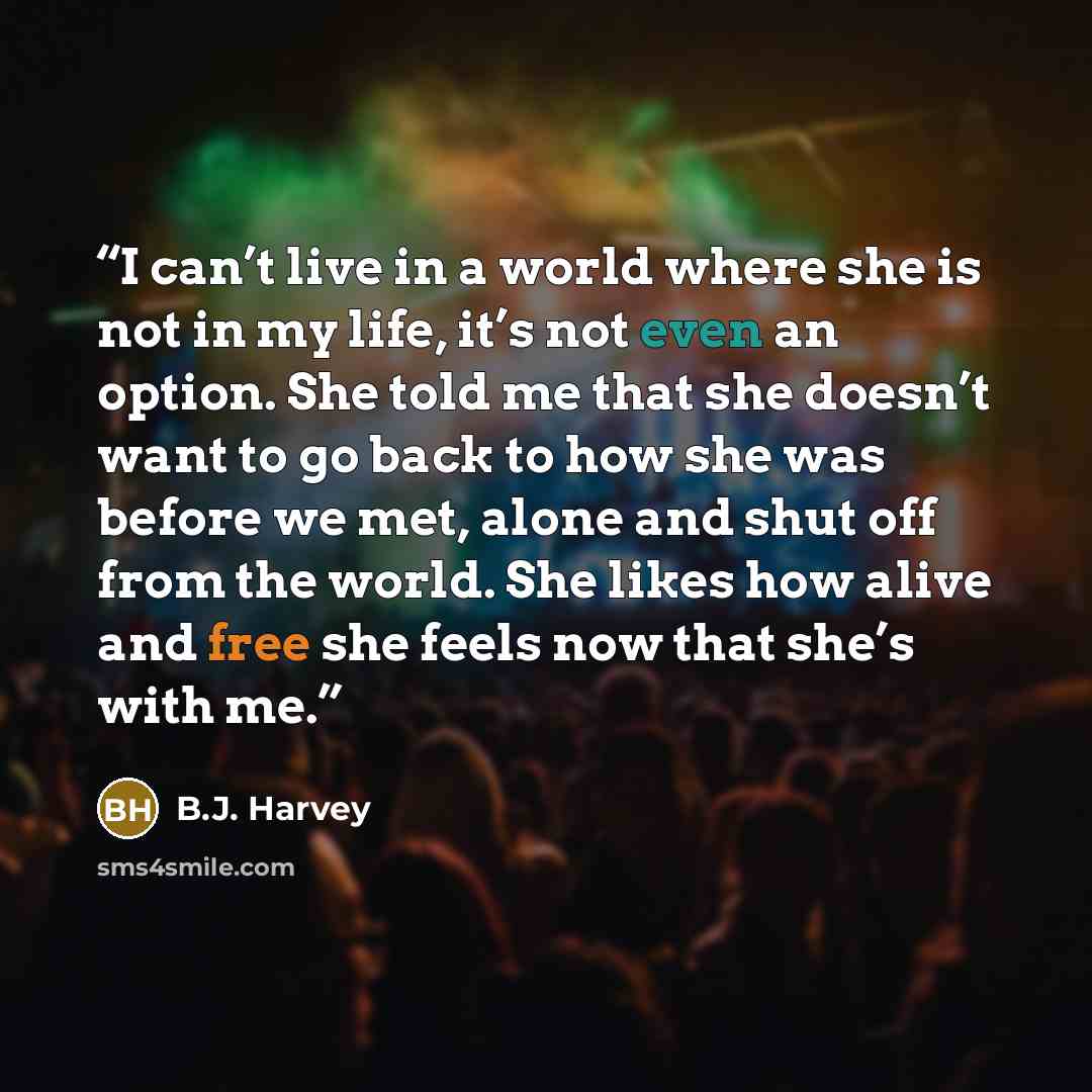 “I can’t live in a world where she is not in my life, it’s not even an option. She told me that she doesn’t want to go back to how she was before we met, alone and shut off from the world. She likes how alive and free she feels now that she’s with me.” quote by B.J. Harvey