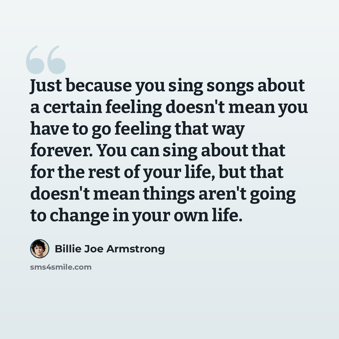 “Just because you sing songs about a certain feeling doesn't mean you have to go feeling that way forever. You can sing about that for the rest of your life, but that doesn't mean things aren't going to change in your own life.” quote by Billie Joe Armstrong