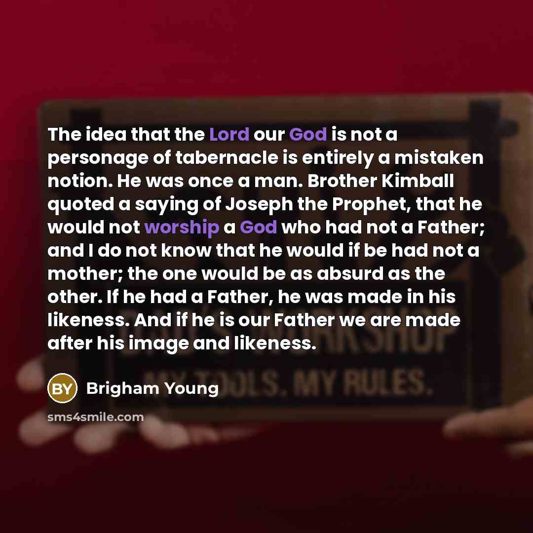 “The idea that the Lord our God is not a personage of tabernacle is entirely a mistaken notion. He was once a man. Brother Kimball quoted a saying of Joseph the Prophet, that he would not worship a God who had not a Father; and I do not know that he would if be had not a mother; the one would be as…” quote by Brigham Young