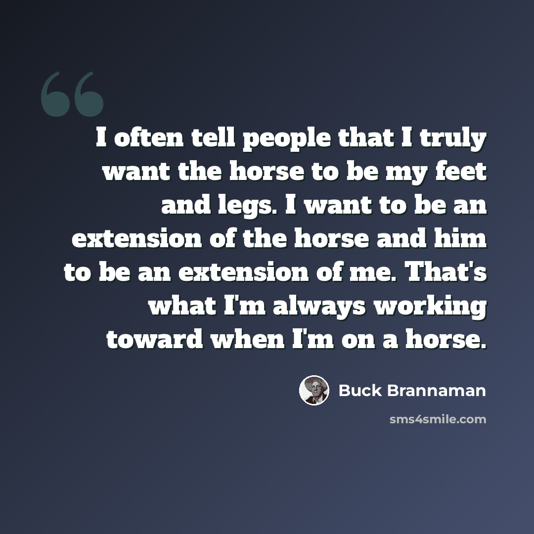 “I often tell people that I truly want the horse to be my feet and legs. I want to be an extension of the horse and him to be an extension of me. That's what I'm always working toward when I'm on a horse.” quote by Buck Brannaman
