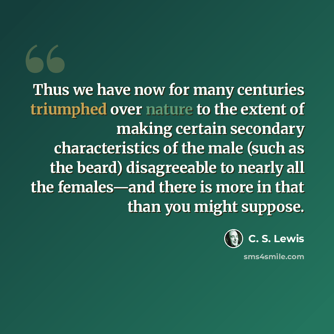 “Thus we have now for many centuries triumphed over nature to the extent of making certain secondary characteristics of the male (such as the beard) disagreeable to nearly all the females—and there is more in that than you might suppose.” quote by C. S. Lewis