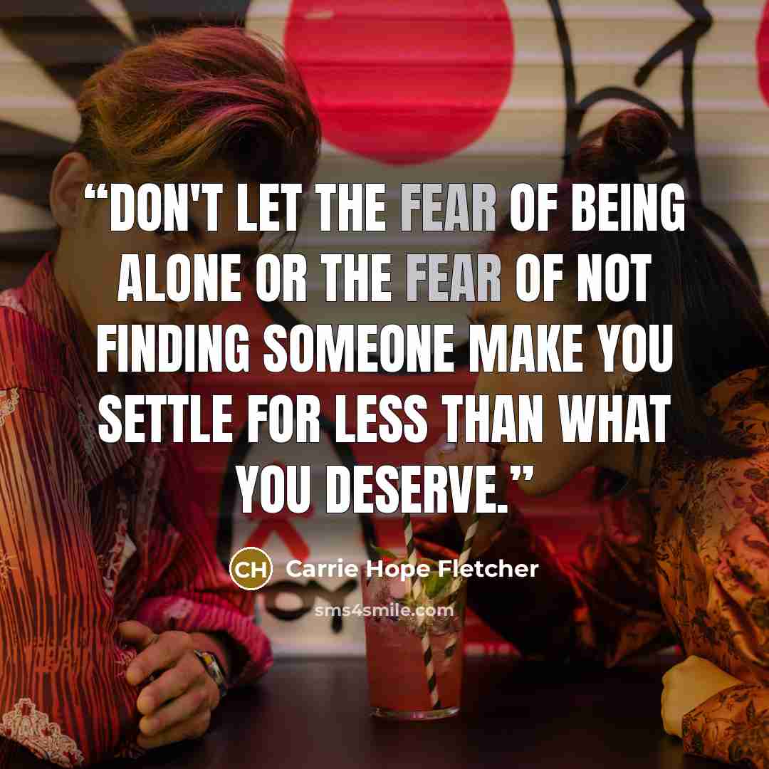 “Don't let the fear of being alone or the fear of not finding someone make you settle for less than what you deserve.” quote by Carrie Hope Fletcher
