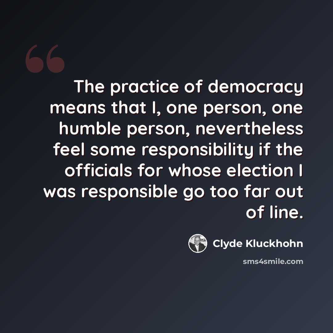 “The practice of democracy means that I, one person, one humble person, nevertheless feel some responsibility if the officials for whose election I was responsible go too far out of line.” quote by Clyde Kluckhohn