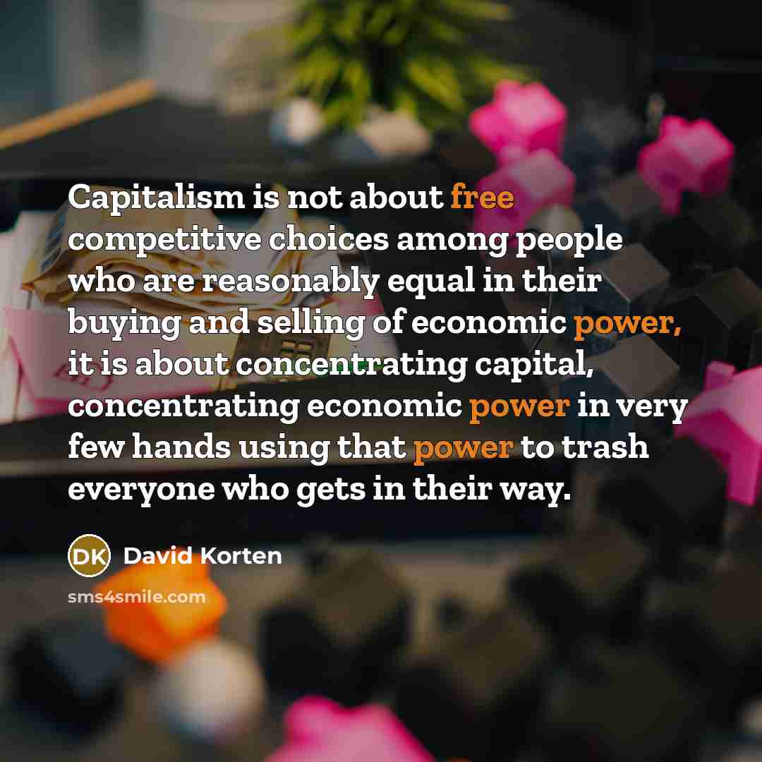 “Capitalism is not about free competitive choices among people who are reasonably equal in their buying and selling of economic power, it is about concentrating capital, concentrating economic power in very few hands using that power to trash everyone who gets in their way.” quote by David Korten