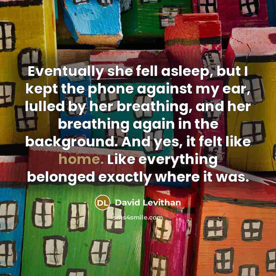“Eventually she fell asleep, but I kept the phone against my ear, lulled by her breathing, and her breathing again in the background. And yes, it felt like home. Like everything belonged exactly where it was.” quote by David Levithan