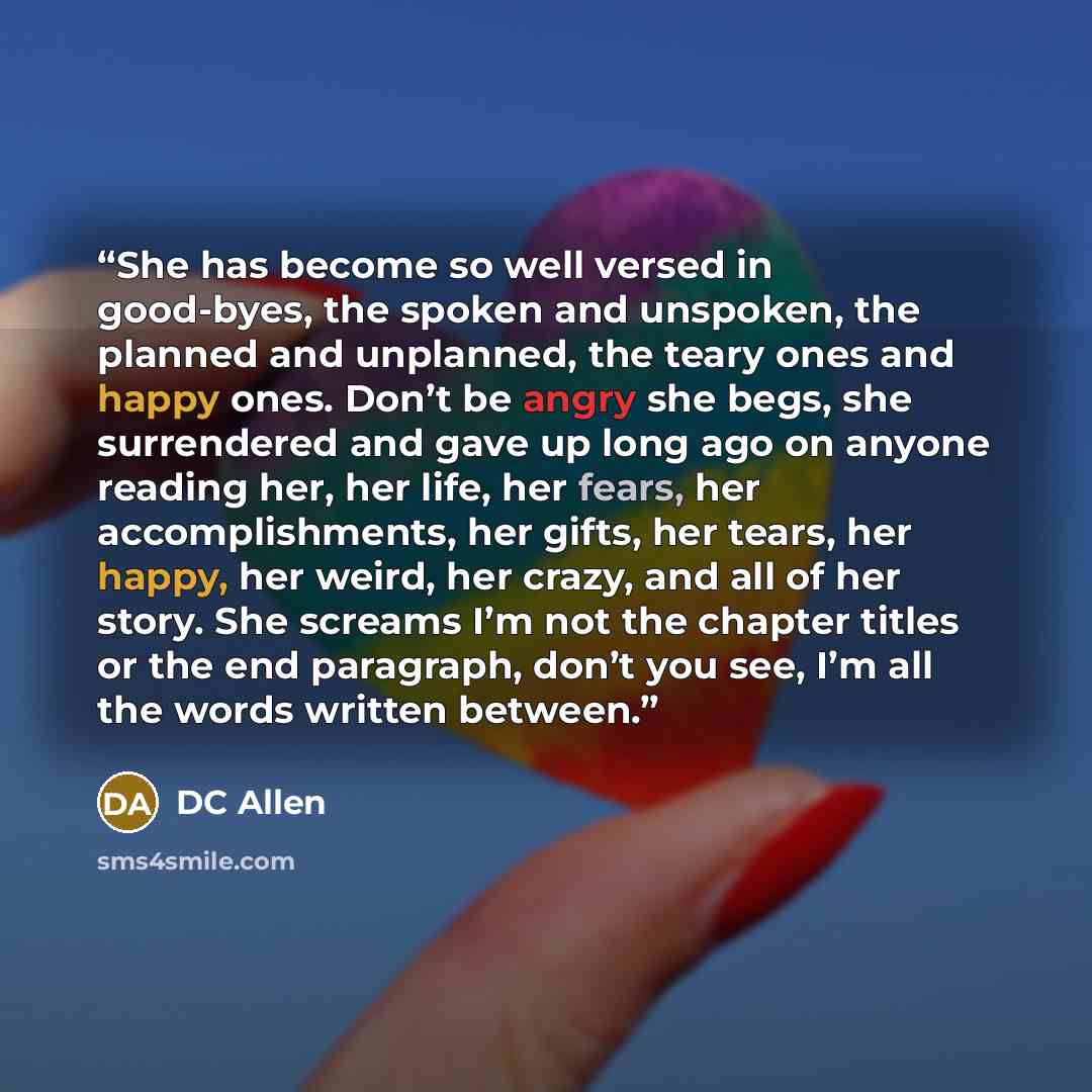 “She has become so well versed in good-byes, the spoken and unspoken, the planned and unplanned, the teary ones and happy ones. Don’t be angry she begs, she surrendered and gave up long ago on anyone reading her, her life, her fears, her accomplishments, her gifts, her tears, her happy, her weird…” quote by DC Allen