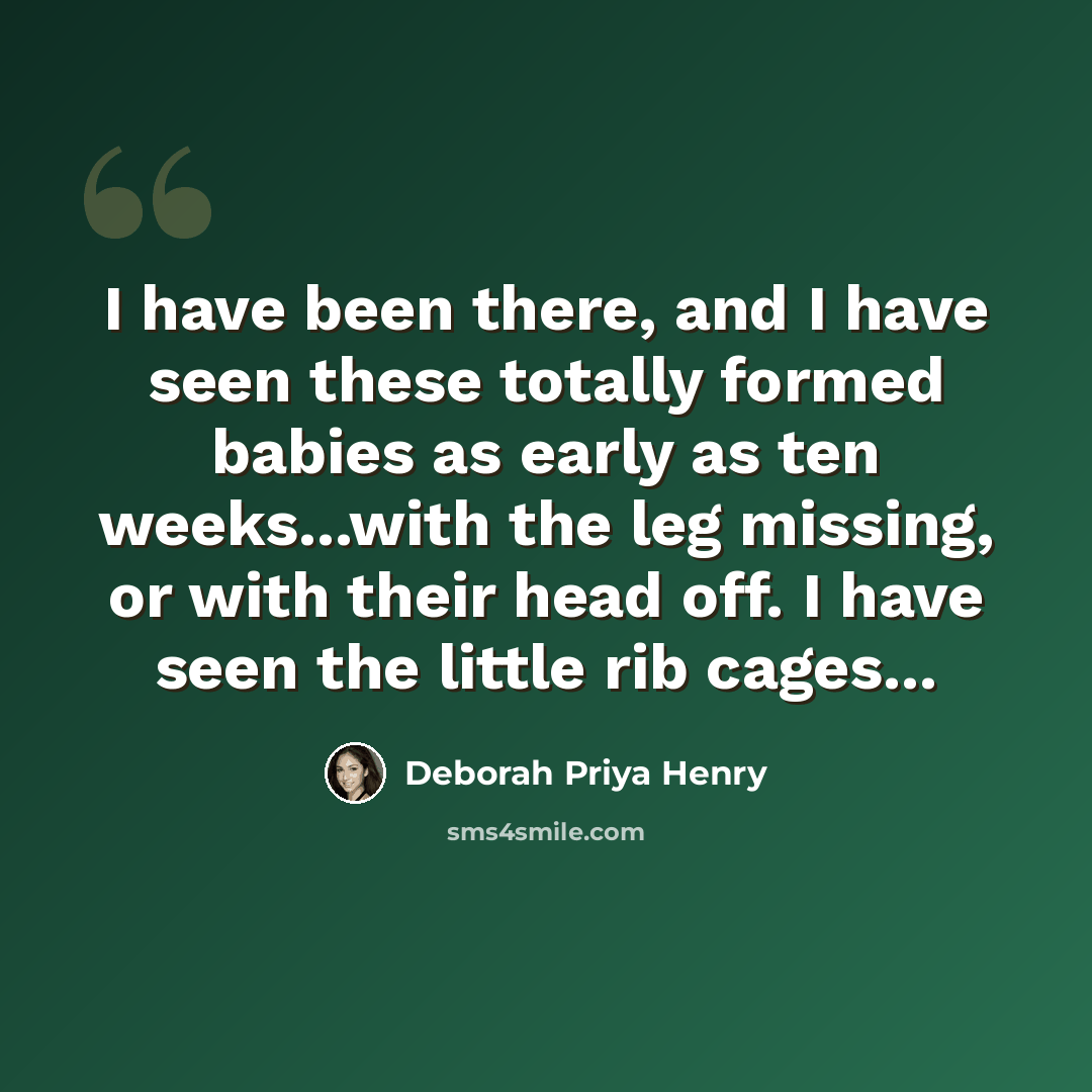 “I have been there, and I have seen these totally formed babies as early as ten weeks...with the leg missing, or with their head off. I have seen the little rib cages...” quote by Deborah Priya Henry