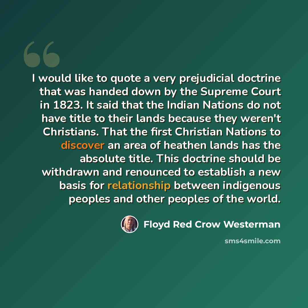 “I would like to quote a very prejudicial doctrine that was handed down by the Supreme Court in 1823. It said that the Indian Nations do not have title to their lands because they weren't Christians. That the first Christian Nations to discover an area of heathen lands has the absolute title. This…” quote by Floyd Red Crow Westerman