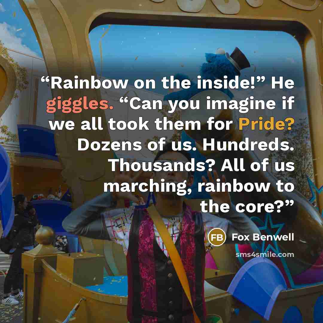 “Rainbow on the inside!” He giggles. “Can you imagine if we all took them for Pride? Dozens of us. Hundreds. Thousands? All of us marching, rainbow to the core?” quote by Fox Benwell