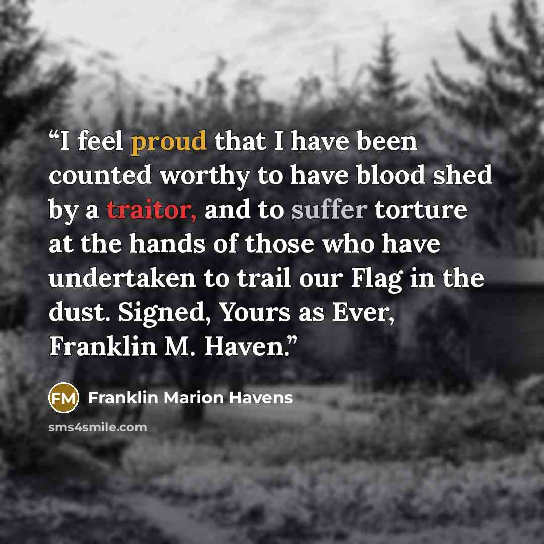 “I feel proud that I have been counted worthy to have blood shed by a traitor, and to suffer torture at the hands of those who have undertaken to trail our Flag in the dust. Signed, Yours as Ever, Franklin M. Haven.” quote by Franklin Marion Havens