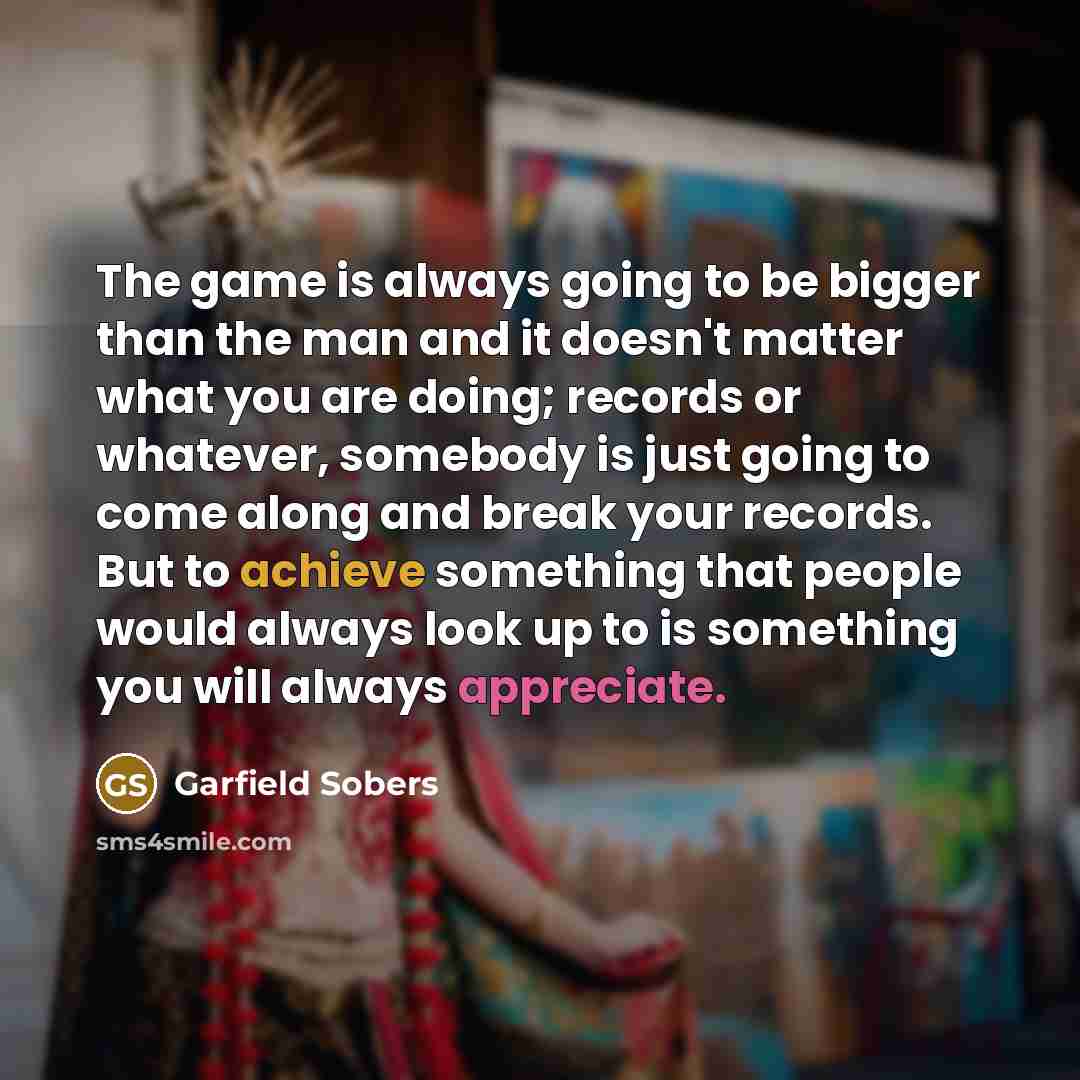 “The game is always going to be bigger than the man and it doesn't matter what you are doing; records or whatever, somebody is just going to come along and break your records. But to achieve something that people would always look up to is something you will always appreciate.” quote by Garfield Sobers
