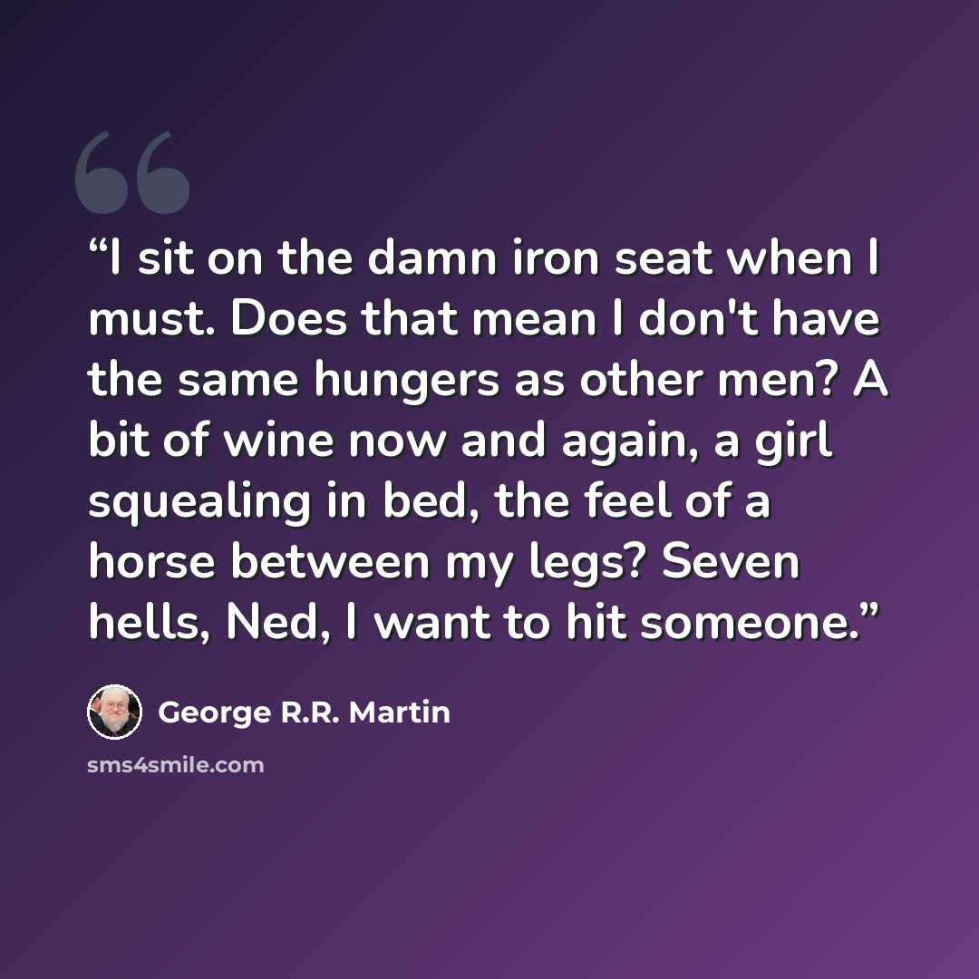 “I sit on the damn iron seat when I must. Does that mean I don't have the same hungers as other men? A bit of wine now and again, a girl squealing in bed, the feel of a horse between my legs? Seven hells, Ned, I want to hit someone.” quote by George R.R. Martin
