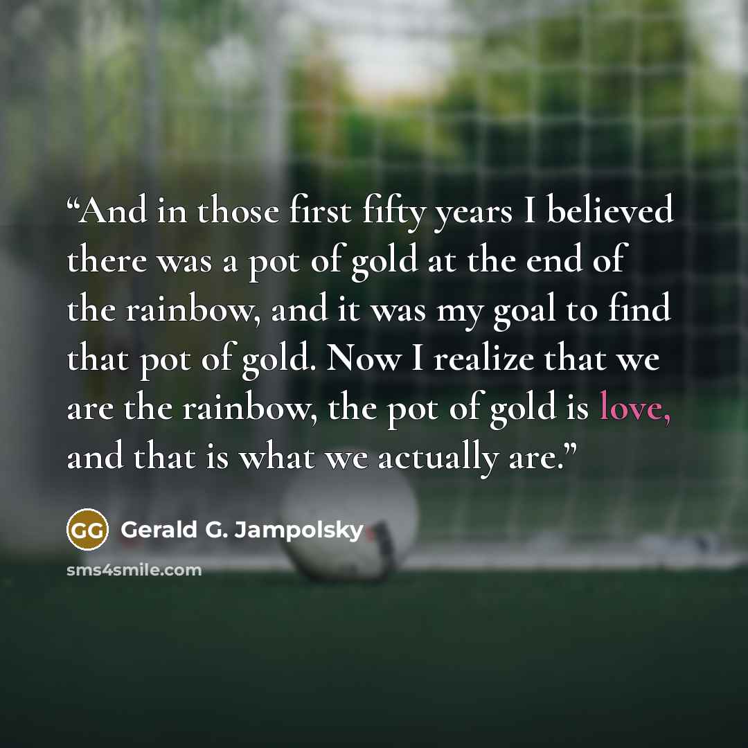 “And in those first fifty years I believed there was a pot of gold at the end of the rainbow, and it was my goal to find that pot of gold. Now I realize that we are the rainbow, the pot of gold is love, and that is what we actually are.” quote by Gerald G. Jampolsky