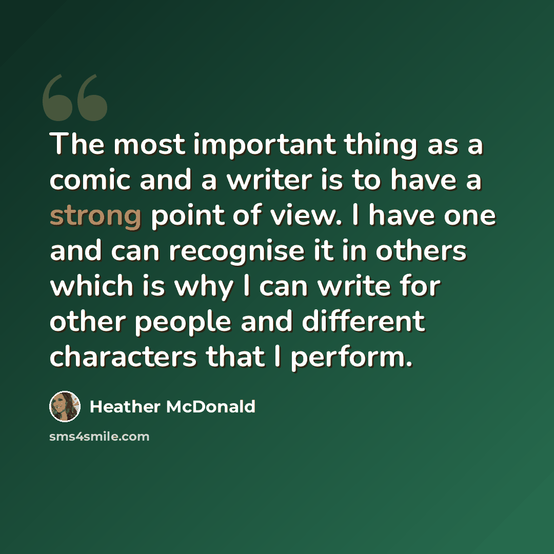 “The most important thing as a comic and a writer is to have a strong point of view. I have one and can recognise it in others which is why I can write for other people and different characters that I perform.” quote by Heather McDonald