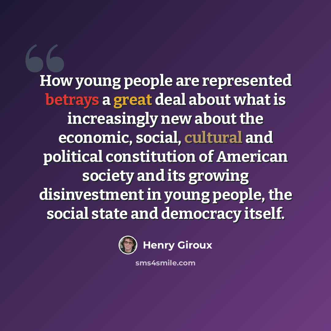 “How young people are represented betrays a great deal about what is increasingly new about the economic, social, cultural and political constitution of American society and its growing disinvestment in young people, the social state and democracy itself.” quote by Henry Giroux