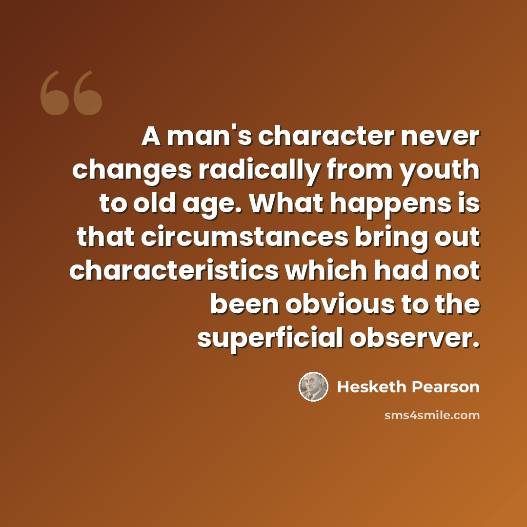 “A man's character never changes radically from youth to old age. What happens is that circumstances bring out characteristics which had not been obvious to the superficial observer.” quote by Hesketh Pearson