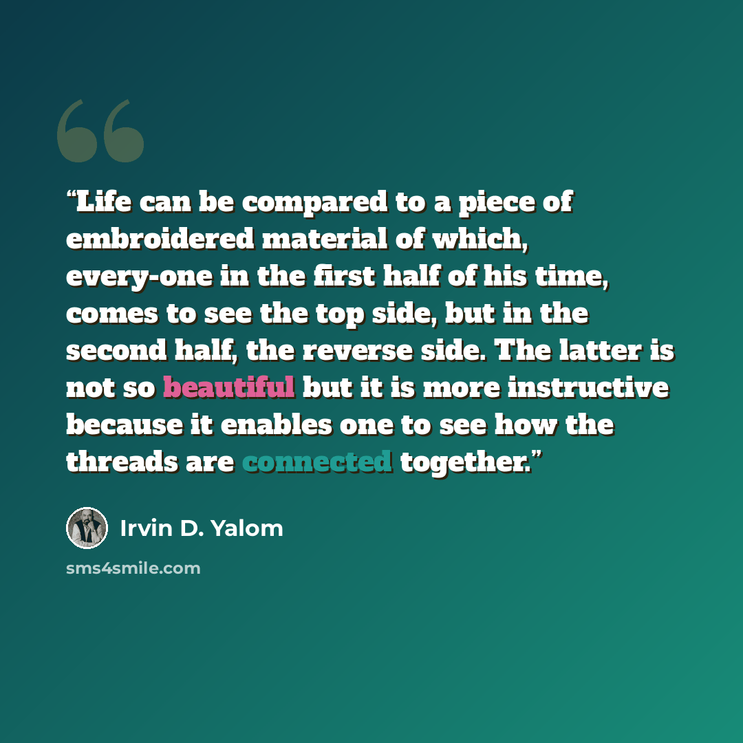 “Life can be compared to a piece of embroidered material of which, every-one in the first half of his time, comes to see the top side, but in the second half, the reverse side. The latter is not so beautiful but it is more instructive because it enables one to see how the threads are connected…” quote by Irvin D. Yalom