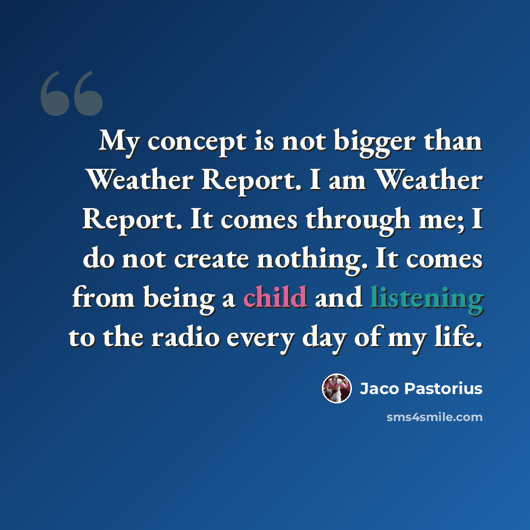 “My concept is not bigger than Weather Report. I am Weather Report. It comes through me; I do not create nothing. It comes from being a child and listening to the radio every day of my life.” quote by Jaco Pastorius