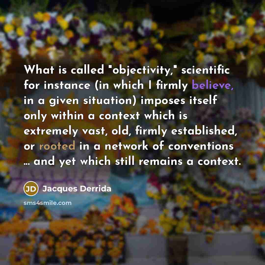 “What is called "objectivity," scientific for instance (in which I firmly believe, in a given situation) imposes itself only within a context which is extremely vast, old, firmly established, or rooted in a network of conventions ... and yet which still remains a context.” quote by Jacques Derrida
