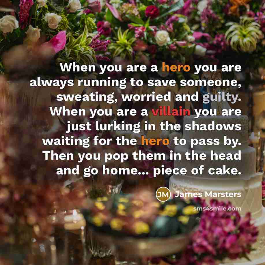 “When you are a hero you are always running to save someone, sweating, worried and guilty. When you are a villain you are just lurking in the shadows waiting for the hero to pass by. Then you pop them in the head and go home... piece of cake.” quote by James Marsters